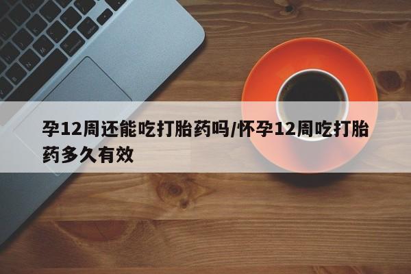 堕胎药购买微信孕12周还能吃打胎药吗/怀孕12周吃打胎药多久有效