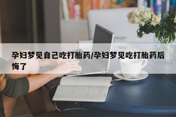 堕胎药购买微信孕妇梦见自己吃打胎药/孕妇梦见吃打胎药后悔了