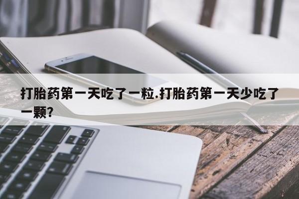 堕胎药购买微信打胎药第一天吃了一粒.打胎药第一天少吃了一颗？