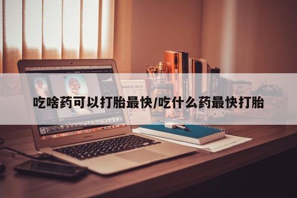 堕胎药购买微信吃啥药可以打胎最快/吃什么药最快打胎