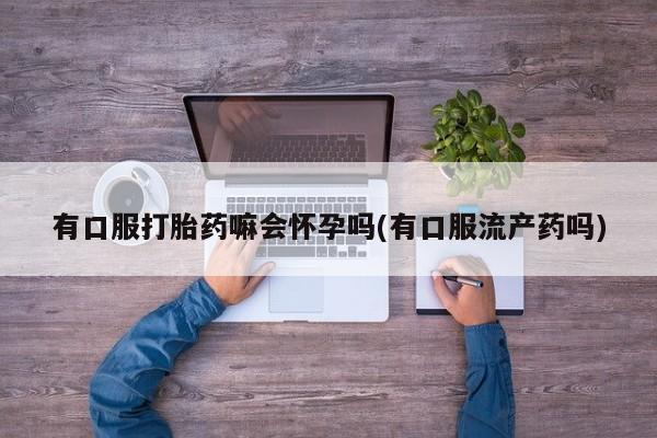 堕胎药购买微信有口服打胎药嘛会怀孕吗(有口服流产药吗)