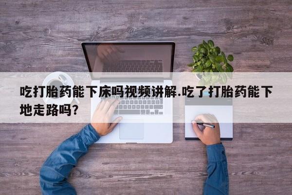 堕胎药购买微信吃打胎药能下床吗视频讲解.吃了打胎药能下地走路吗？