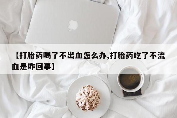 堕胎药购买微信【打胎药喝了不出血怎么办,打胎药吃了不流血是咋回事】