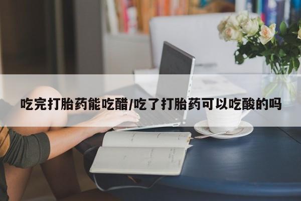 堕胎药购买微信吃完打胎药能吃醋/吃了打胎药可以吃酸的吗