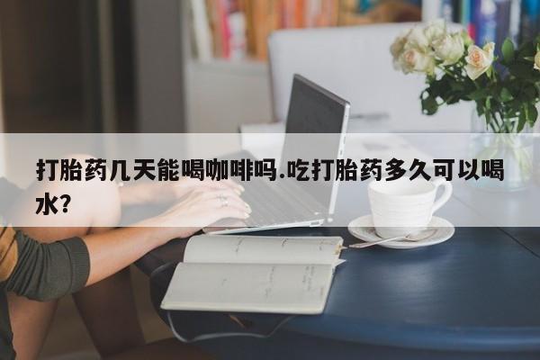 堕胎药购买微信打胎药几天能喝咖啡吗.吃打胎药多久可以喝水？