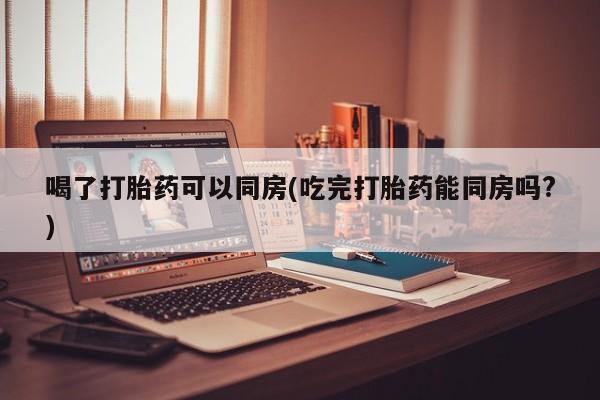 堕胎药购买微信喝了打胎药可以同房(吃完打胎药能同房吗?)