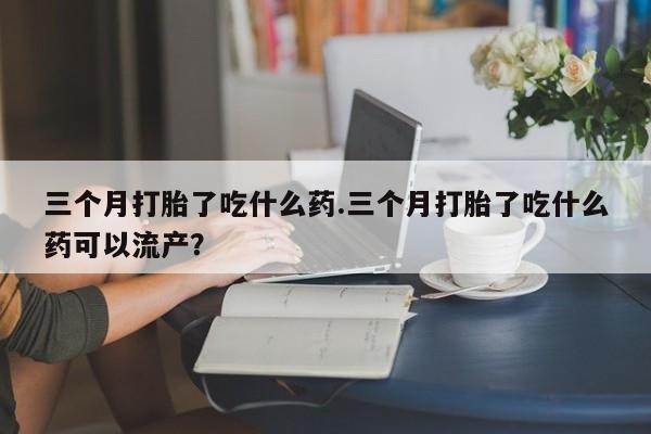 堕胎药购买微信三个月打胎了吃什么药.三个月打胎了吃什么药可以流产？