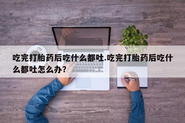 堕胎药购买微信吃完打胎药后吃什么都吐.吃完打胎药后吃什么都吐怎么办？