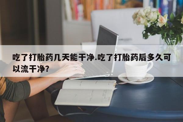 堕胎药购买微信吃了打胎药几天能干净.吃了打胎药后多久可以流干净？