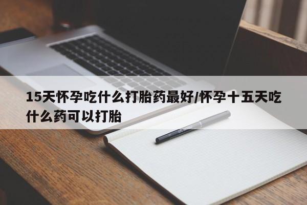 堕胎药购买微信15天怀孕吃什么打胎药最好/怀孕十五天吃什么药可以打胎
