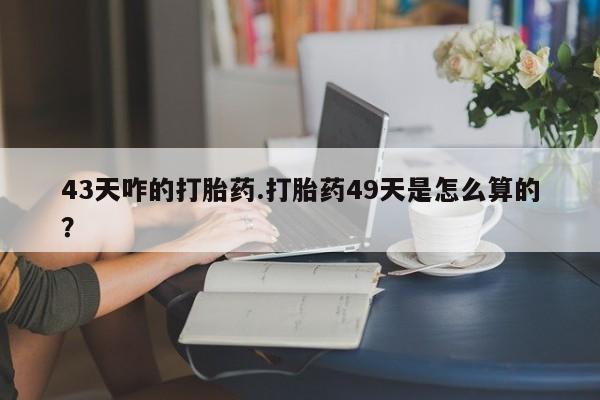 堕胎药购买微信43天咋的打胎药.打胎药49天是怎么算的？