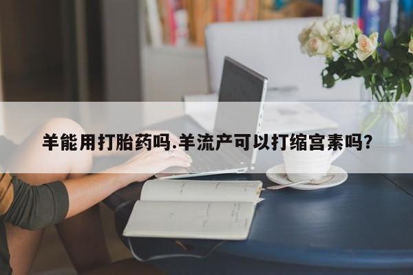 堕胎药购买微信羊能用打胎药吗.羊流产可以打缩宫素吗？