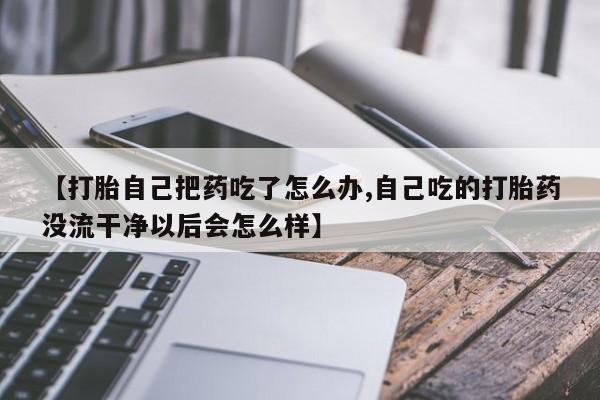 堕胎药购买微信【打胎自己把药吃了怎么办,自己吃的打胎药没流干净以后会怎么样】