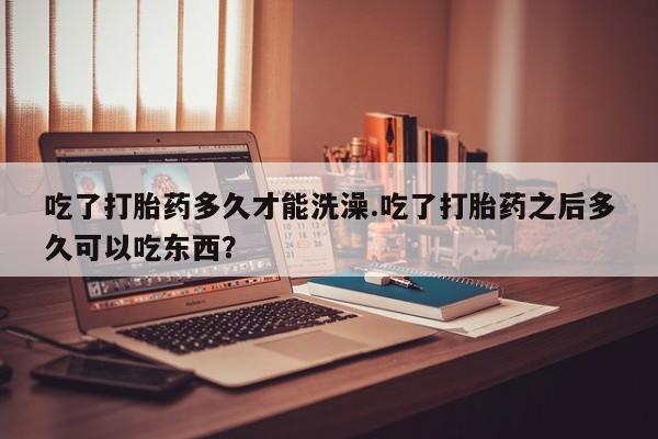 堕胎药购买微信吃了打胎药多久才能洗澡.吃了打胎药之后多久可以吃东西？