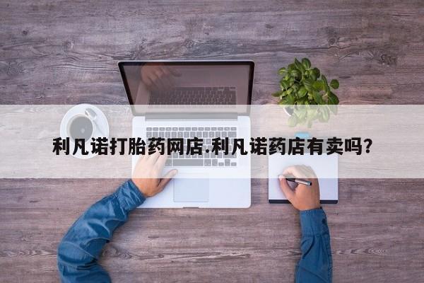 堕胎药购买微信利凡诺打胎药网店.利凡诺药店有卖吗？