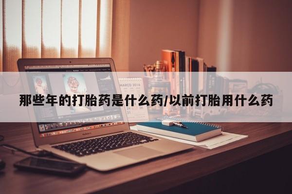 堕胎药购买微信那些年的打胎药是什么药/以前打胎用什么药