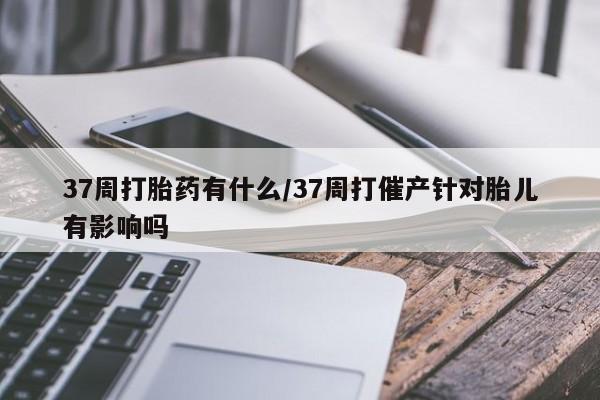堕胎药购买微信37周打胎药有什么/37周打催产针对胎儿有影响吗