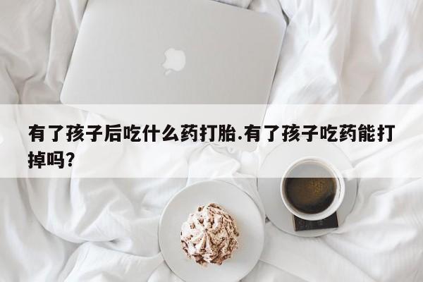 堕胎药购买微信有了孩子后吃什么药打胎.有了孩子吃药能打掉吗？