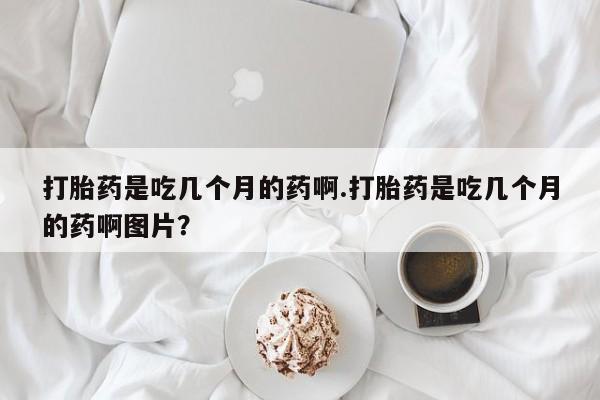 堕胎药购买微信打胎药是吃几个月的药啊.打胎药是吃几个月的药啊图片？