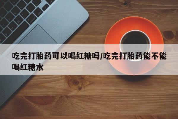 堕胎药购买微信吃完打胎药可以喝红糖吗/吃完打胎药能不能喝红糖水