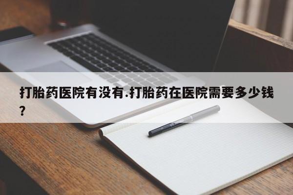 堕胎药购买微信打胎药医院有没有.打胎药在医院需要多少钱？
