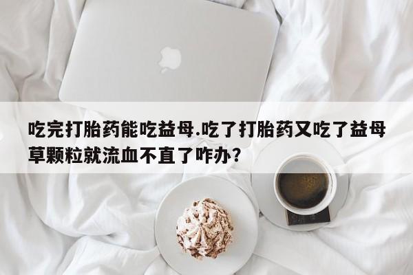 堕胎药购买微信吃完打胎药能吃益母.吃了打胎药又吃了益母草颗粒就流血不直了咋办？