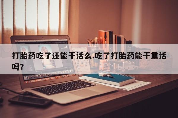 堕胎药购买微信打胎药吃了还能干活么.吃了打胎药能干重活吗？