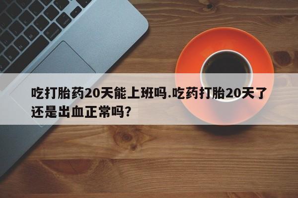 堕胎药购买微信吃打胎药20天能上班吗.吃药打胎20天了还是出血正常吗？