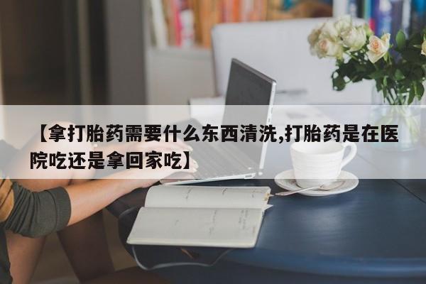 堕胎药购买微信【拿打胎药需要什么东西清洗,打胎药是在医院吃还是拿回家吃】