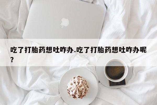 堕胎药购买微信吃了打胎药想吐咋办.吃了打胎药想吐咋办呢？