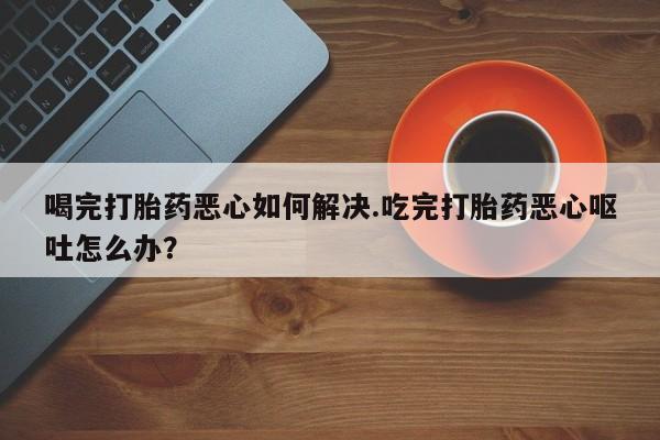 堕胎药购买微信喝完打胎药恶心如何解决.吃完打胎药恶心呕吐怎么办？