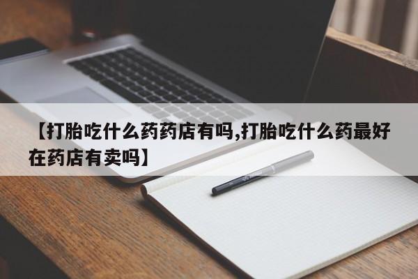 堕胎药购买微信【打胎吃什么药药店有吗,打胎吃什么药最好在药店有卖吗】