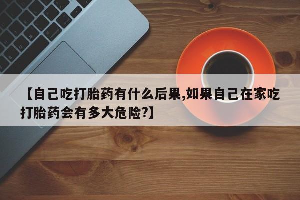堕胎药购买微信【自己吃打胎药有什么后果,如果自己在家吃打胎药会有多大危险?】