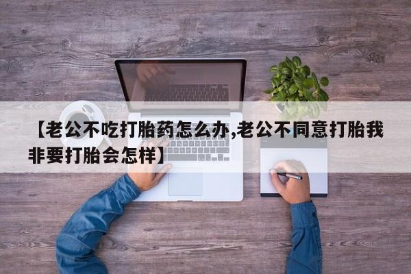 堕胎药购买微信【老公不吃打胎药怎么办,老公不同意打胎我非要打胎会怎样】