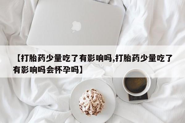 堕胎药购买微信【打胎药少量吃了有影响吗,打胎药少量吃了有影响吗会怀孕吗】