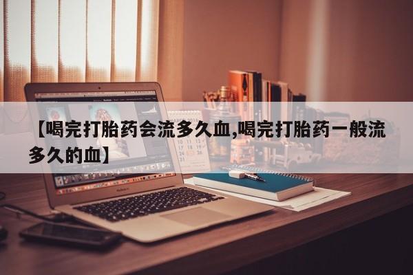 堕胎药购买微信【喝完打胎药会流多久血,喝完打胎药一般流多久的血】