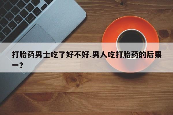 堕胎药购买微信打胎药男士吃了好不好.男人吃打胎药的后果一？