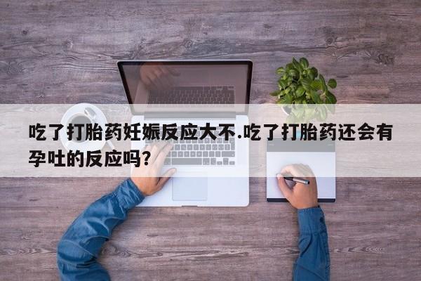 堕胎药购买微信吃了打胎药妊娠反应大不.吃了打胎药还会有孕吐的反应吗？