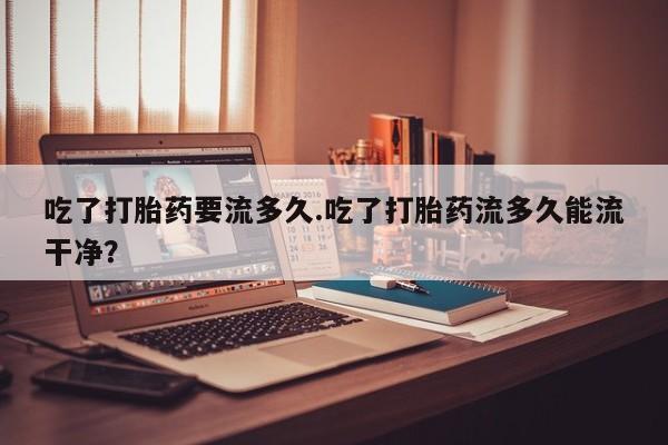 堕胎药购买微信吃了打胎药要流多久.吃了打胎药流多久能流干净？