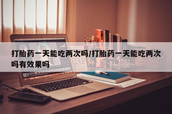 堕胎药购买微信打胎药一天能吃两次吗/打胎药一天能吃两次吗有效果吗