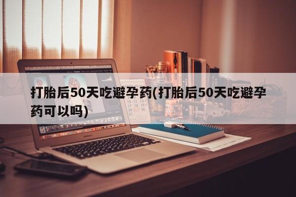 堕胎药购买微信打胎后50天吃避孕药(打胎后50天吃避孕药可以吗)