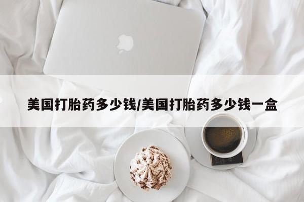 堕胎药购买微信美国打胎药多少钱/美国打胎药多少钱一盒