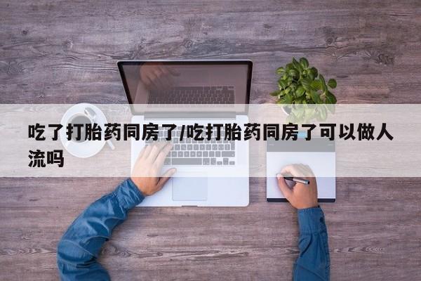 堕胎药购买微信吃了打胎药同房了/吃打胎药同房了可以做人流吗