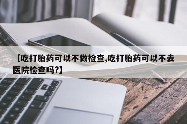 堕胎药购买微信【吃打胎药可以不做检查,吃打胎药可以不去医院检查吗?】