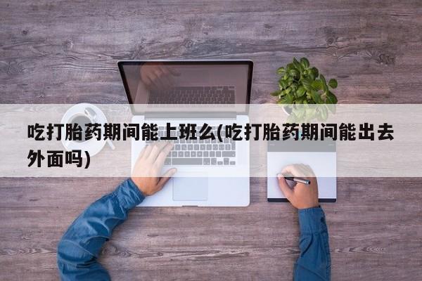 堕胎药购买微信吃打胎药期间能上班么(吃打胎药期间能出去外面吗)