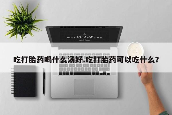 堕胎药购买微信吃打胎药喝什么汤好.吃打胎药可以吃什么？