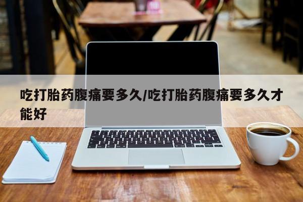 堕胎药购买微信吃打胎药腹痛要多久/吃打胎药腹痛要多久才能好