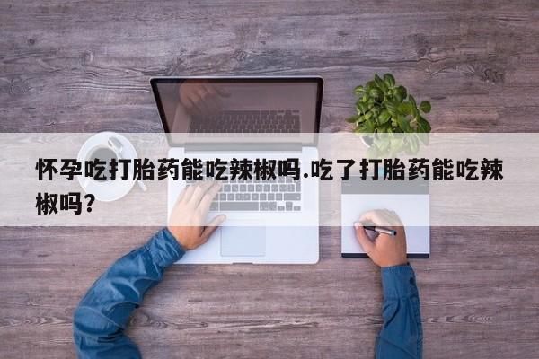 堕胎药购买微信怀孕吃打胎药能吃辣椒吗.吃了打胎药能吃辣椒吗？