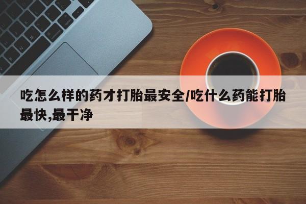 堕胎药购买微信吃怎么样的药才打胎最安全/吃什么药能打胎最快,最干净
