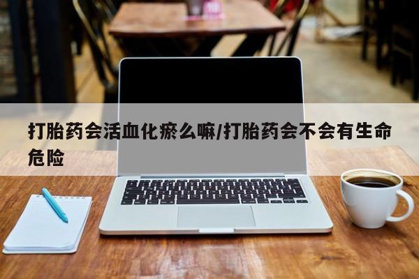 堕胎药购买微信打胎药会活血化瘀么嘛/打胎药会不会有生命危险